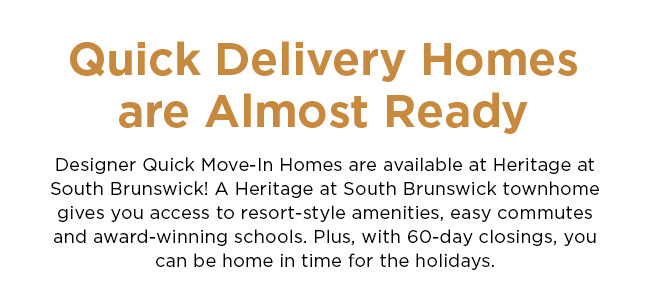 Quick Delivery Homes are Almost Ready - Designer Quick Move-In Homes are available at Heritage at South Brunswick! A Heritage at South Brunswick townhome gives you access to resort-style amenities, easy commutes and award-winning schools. Plus, with 60-day closings, you can be home in time for the holidays.