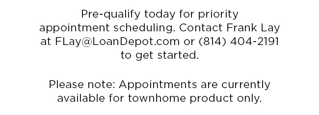 Pre-qualify today for priority appointment scheduling. Contact Frank Lay at FLay@LoanDepot.com or (814) 404-2191 to get started.Please note: Appointments are currently available for townhome product only.