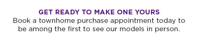 Get ready to make one yours. Book a townhome purchase appointment today to be among the first to see our models in person.